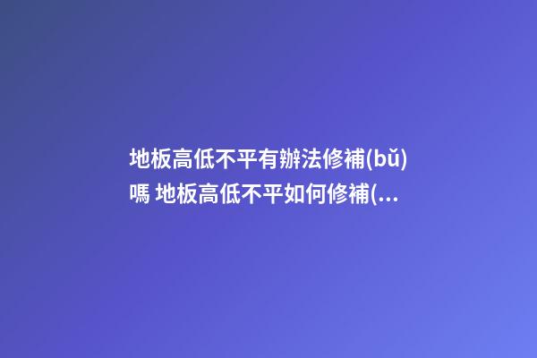 地板高低不平有辦法修補(bǔ)嗎 地板高低不平如何修補(bǔ)